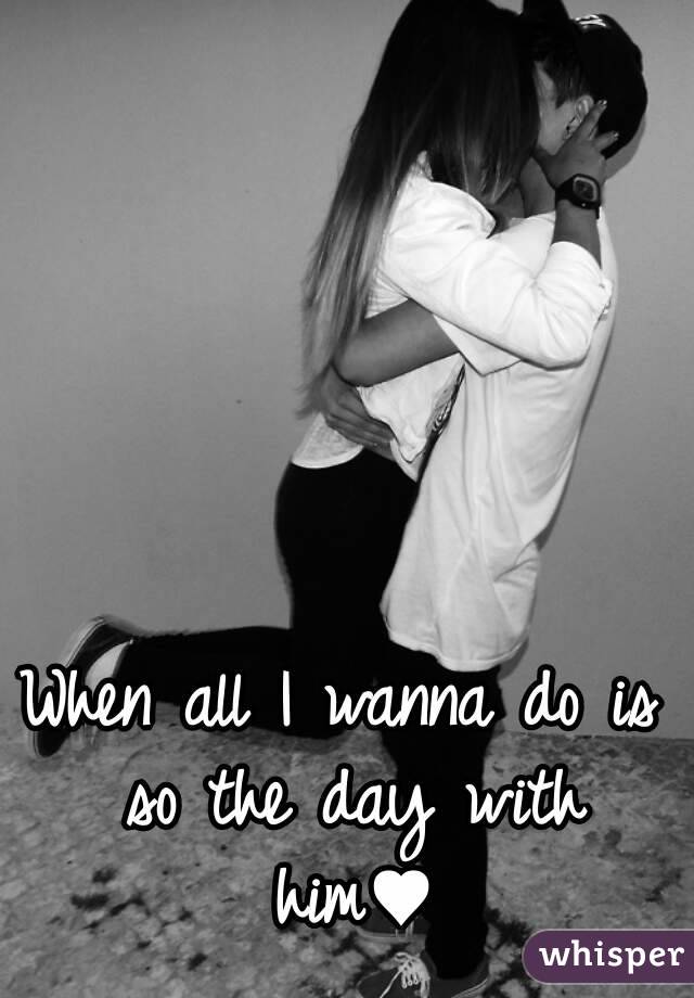 When all I wanna do is so the day with him♥