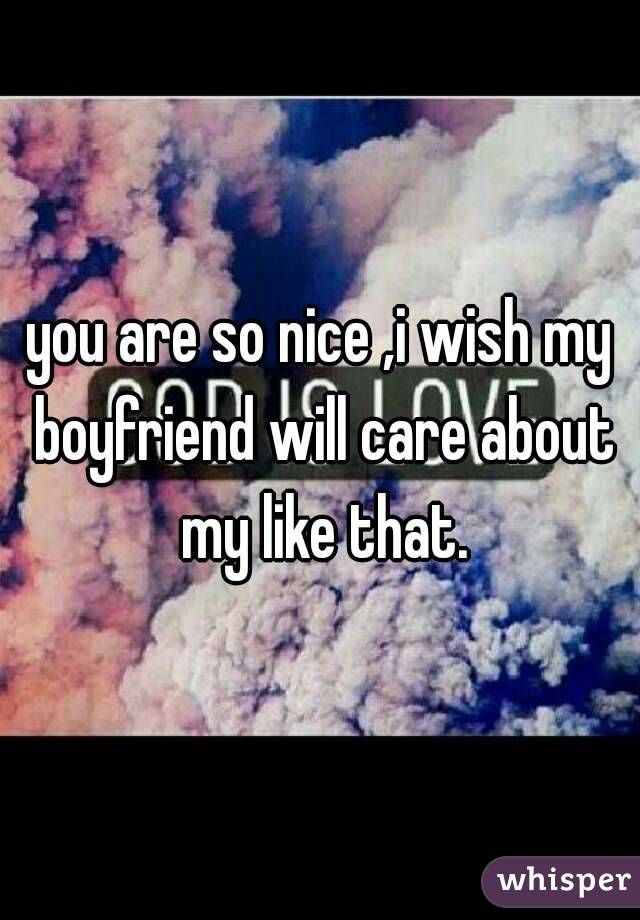 you are so nice ,i wish my boyfriend will care about my like that.