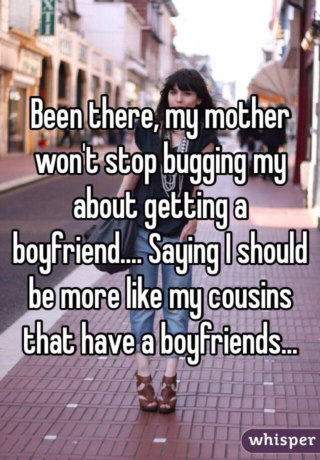 Been there, my mother won't stop bugging my about getting a boyfriend.... Saying I should be more like my cousins that have a boyfriends...
