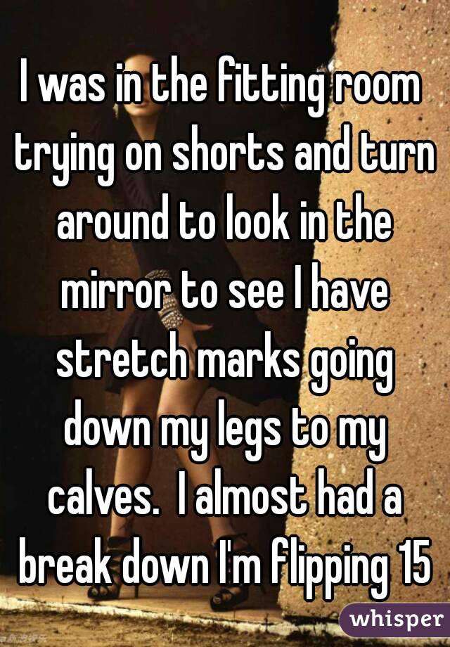 I was in the fitting room trying on shorts and turn around to look in the mirror to see I have stretch marks going down my legs to my calves.  I almost had a break down I'm flipping 15