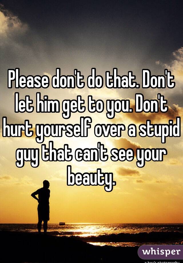 Please don't do that. Don't let him get to you. Don't hurt yourself over a stupid guy that can't see your beauty.