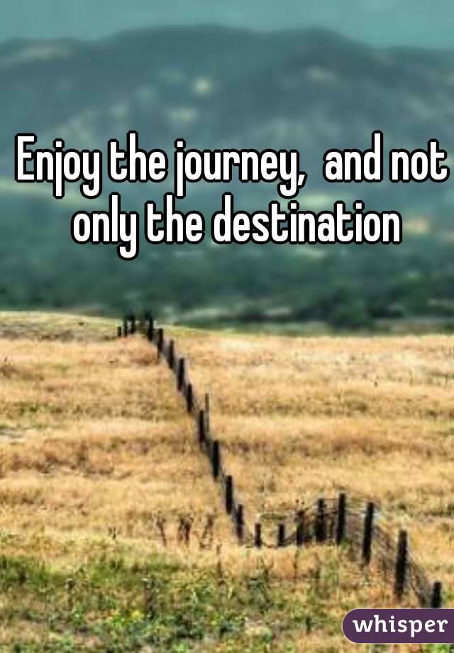 Enjoy the journey,  and not only the destination