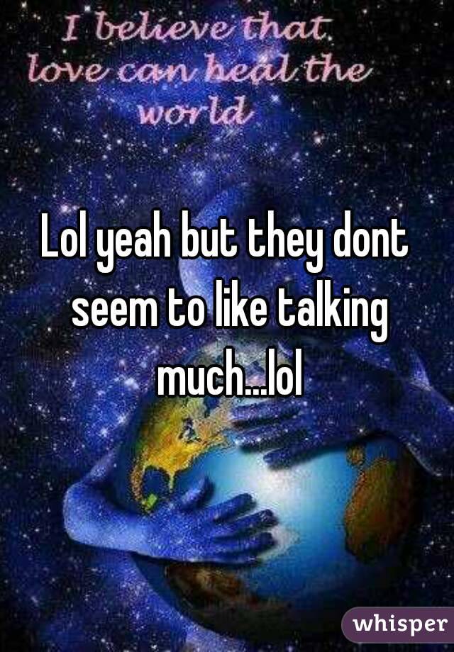 Lol yeah but they dont seem to like talking much...lol