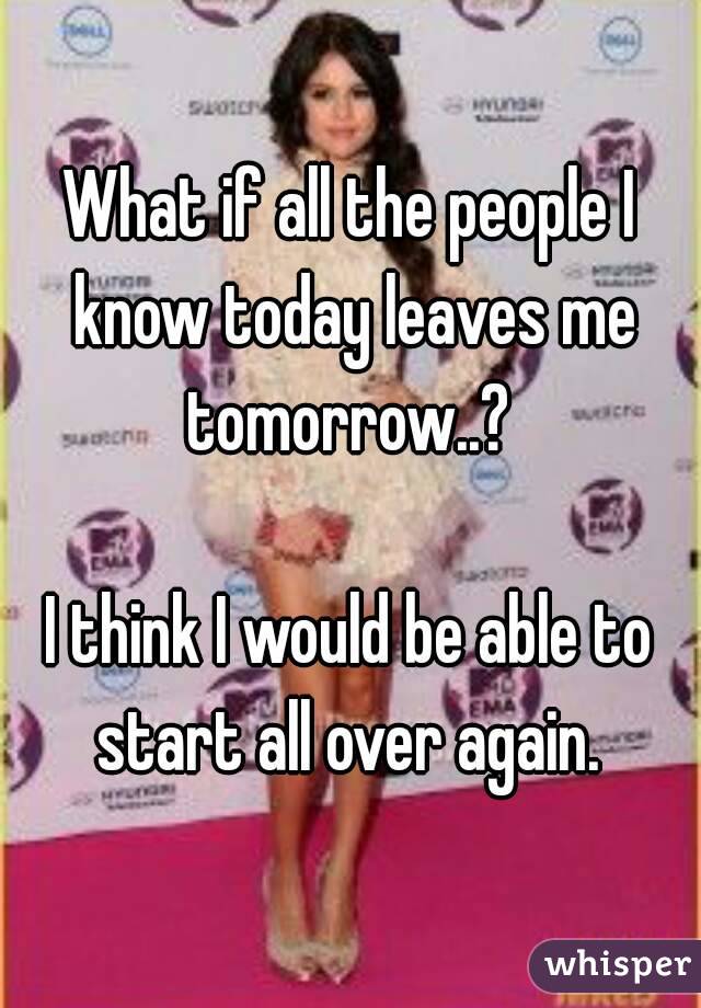 What if all the people I know today leaves me tomorrow..? 

I think I would be able to start all over again. 