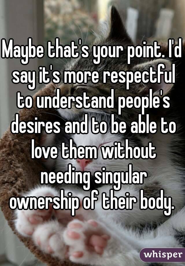 Maybe that's your point. I'd say it's more respectful to understand people's desires and to be able to love them without needing singular ownership of their body. 