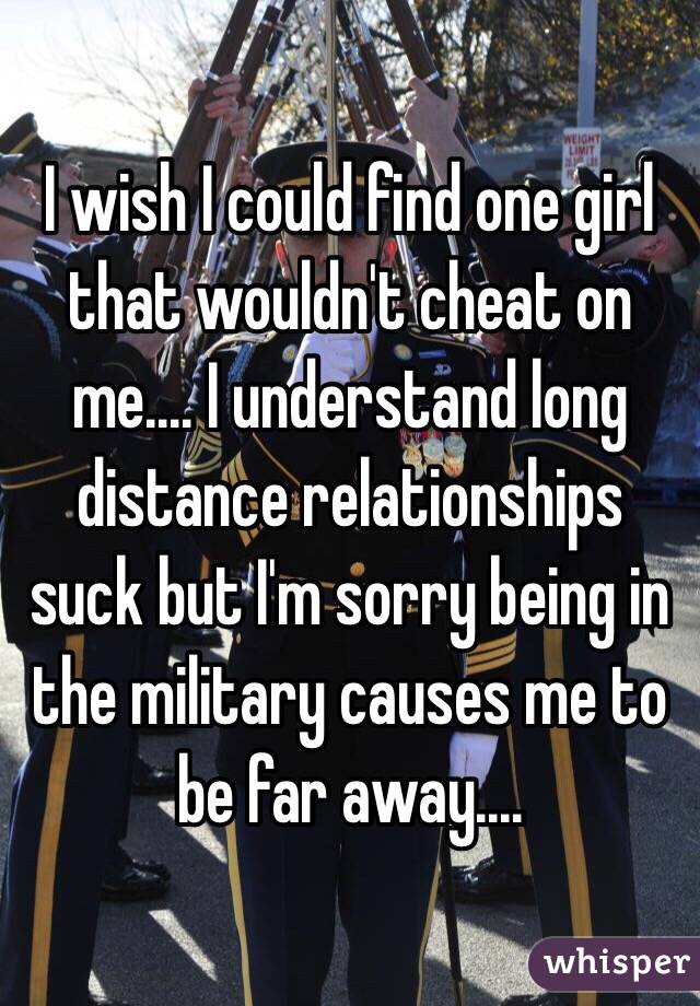 I wish I could find one girl that wouldn't cheat on me.... I understand long distance relationships suck but I'm sorry being in the military causes me to be far away....