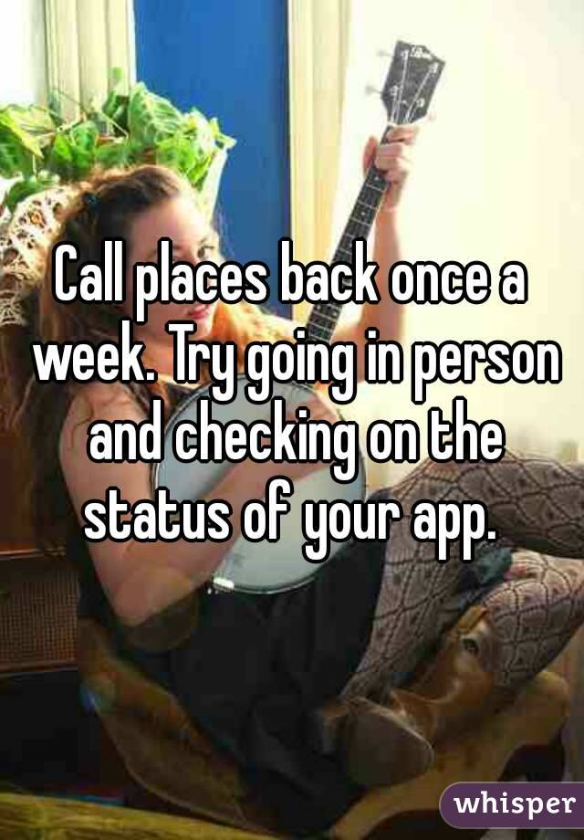Call places back once a week. Try going in person and checking on the status of your app. 