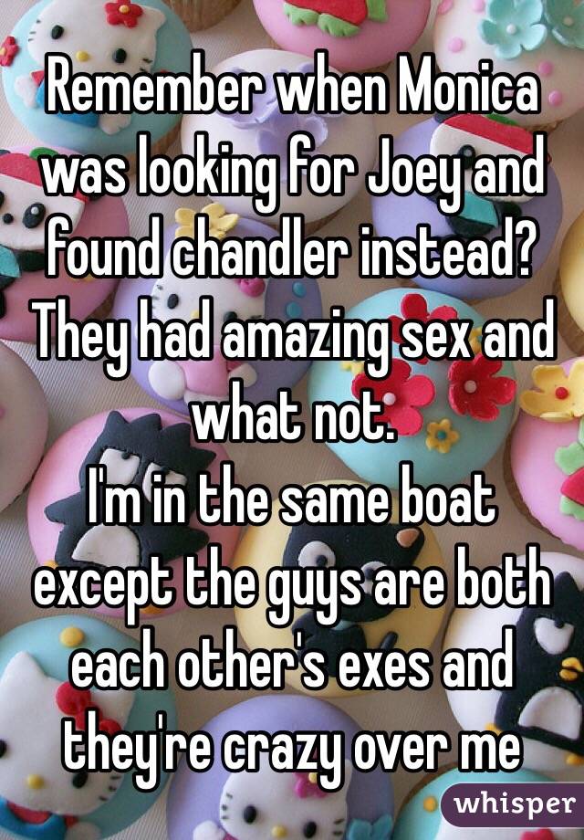 Remember when Monica was looking for Joey and found chandler instead? They had amazing sex and what not. 
I'm in the same boat except the guys are both each other's exes and they're crazy over me