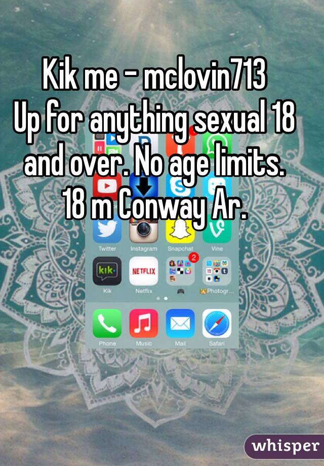 Kik me - mclovin713
Up for anything sexual 18 and over. No age limits. 
18 m Conway Ar. 
