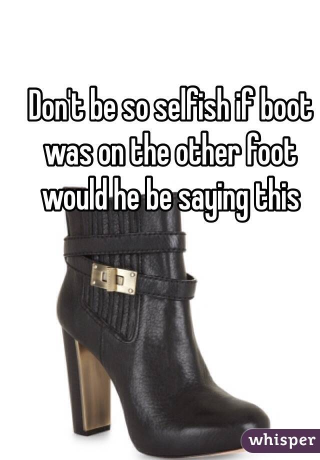Don't be so selfish if boot was on the other foot would he be saying this 
