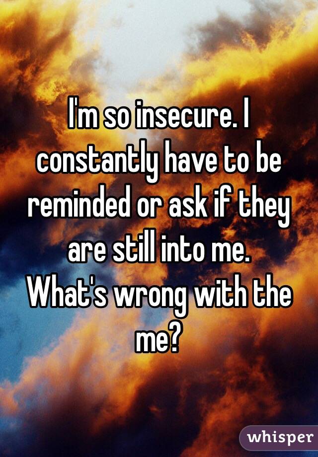 I'm so insecure. I constantly have to be reminded or ask if they are still into me. 
What's wrong with the me?