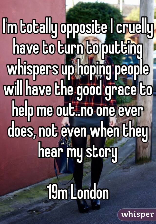 I'm totally opposite I cruelly have to turn to putting whispers up hoping people will have the good grace to help me out..no one ever does, not even when they hear my story 

19m London 