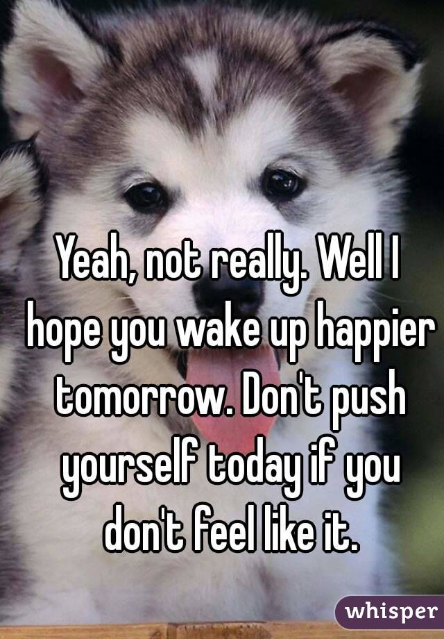 Yeah, not really. Well I hope you wake up happier tomorrow. Don't push yourself today if you don't feel like it.