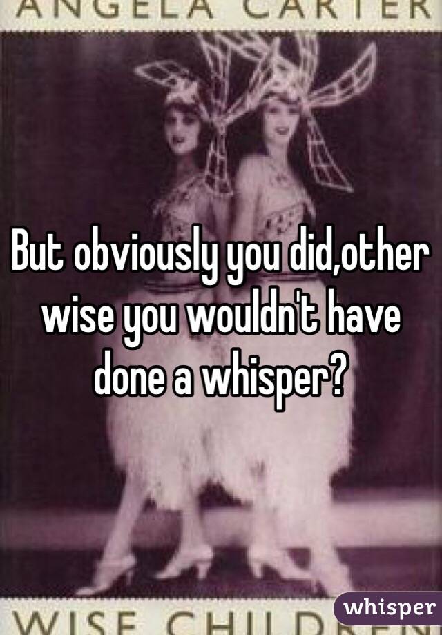 But obviously you did,other wise you wouldn't have done a whisper?