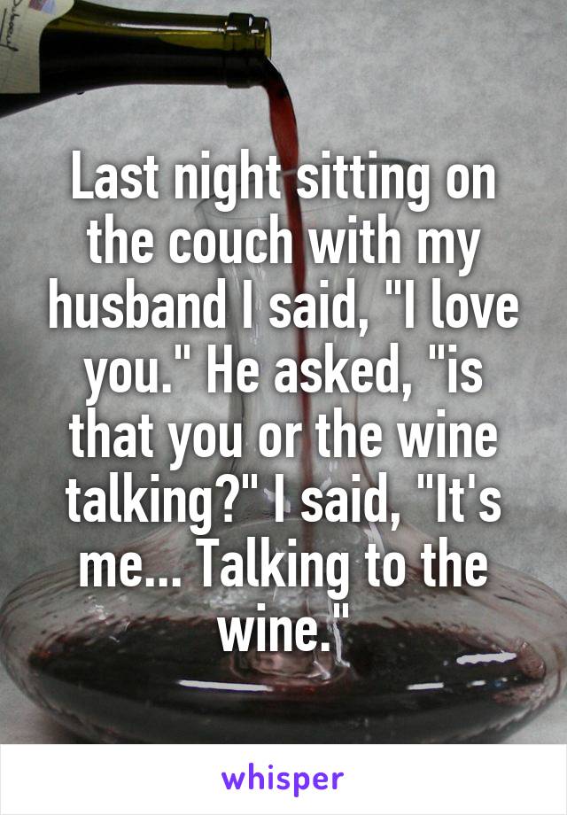 Last night sitting on the couch with my husband I said, "I love you." He asked, "is that you or the wine talking?" I said, "It's me... Talking to the wine."