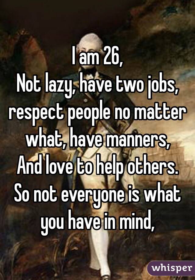 I am 26, 
Not lazy, have two jobs, respect people no matter what, have manners, 
And love to help others. 
So not everyone is what you have in mind, 