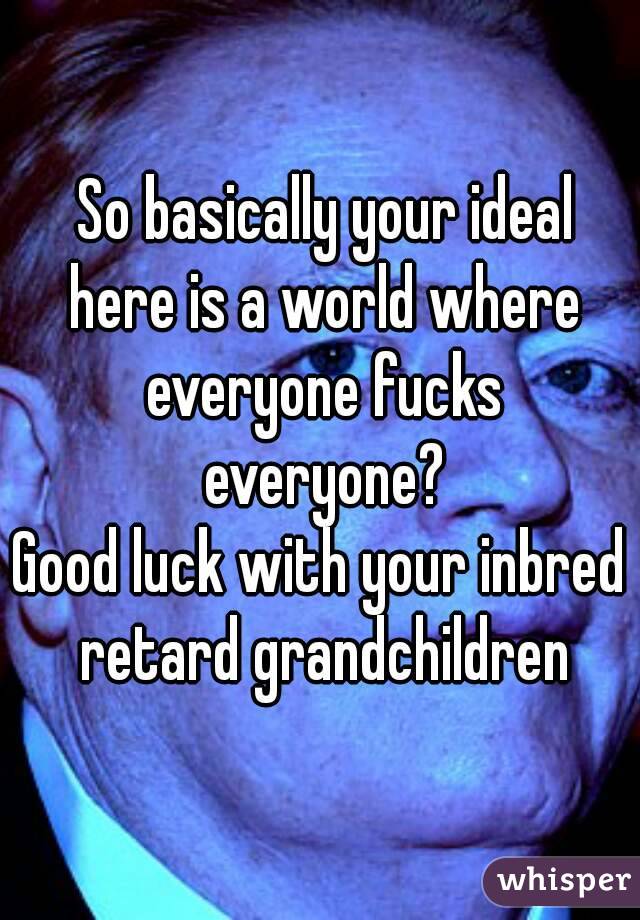  So basically your ideal here is a world where everyone fucks everyone?
Good luck with your inbred retard grandchildren