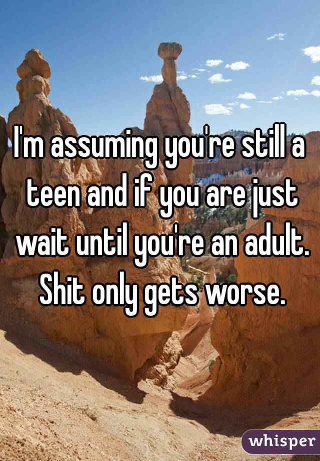 I'm assuming you're still a teen and if you are just wait until you're an adult. Shit only gets worse.