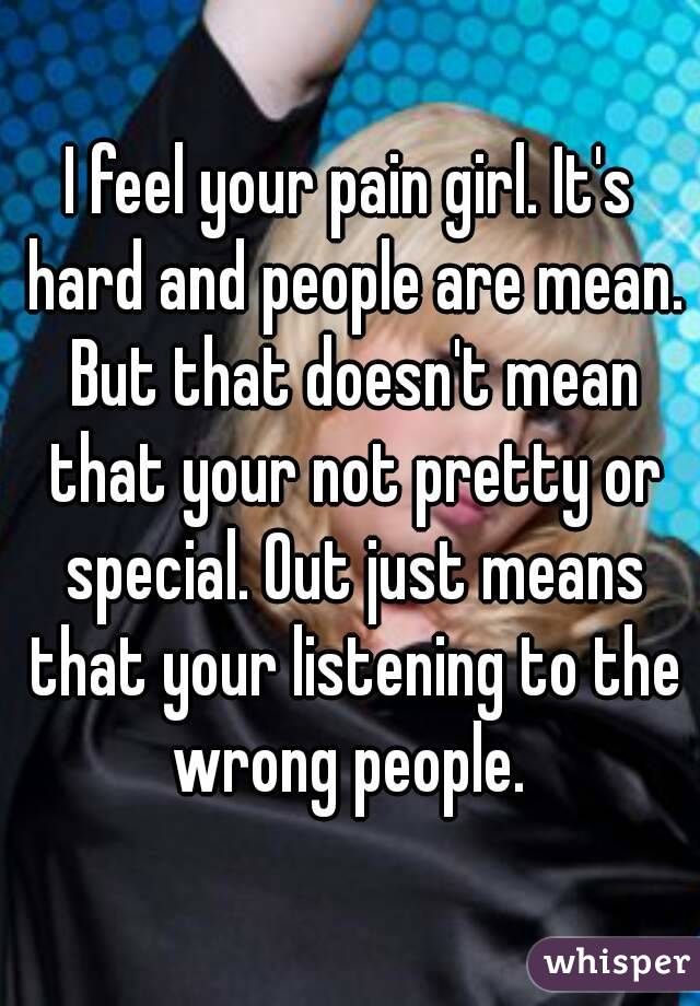 I feel your pain girl. It's hard and people are mean. But that doesn't mean that your not pretty or special. Out just means that your listening to the wrong people. 