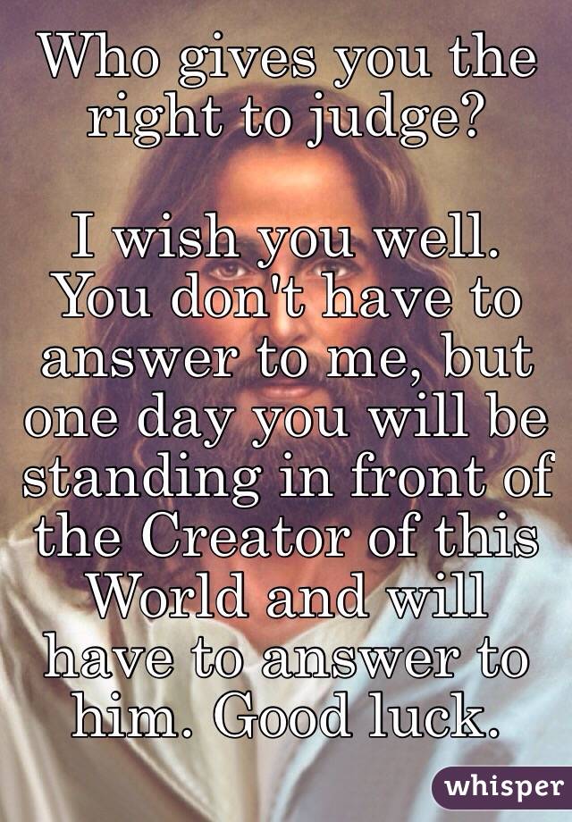 Who gives you the right to judge? 

I wish you well. You don't have to answer to me, but one day you will be standing in front of the Creator of this World and will have to answer to him. Good luck. 