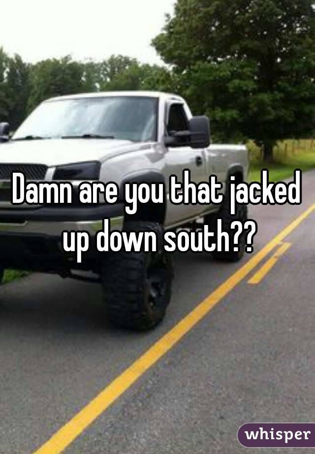 Damn are you that jacked up down south??