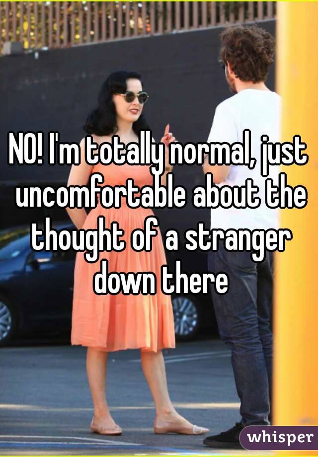 NO! I'm totally normal, just uncomfortable about the thought of a stranger down there