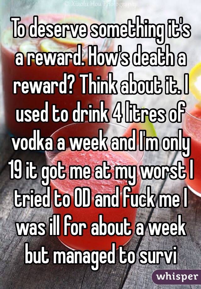 To deserve something it's a reward. How's death a reward? Think about it. I used to drink 4 litres of vodka a week and I'm only 19 it got me at my worst I tried to OD and fuck me I was ill for about a week but managed to survi