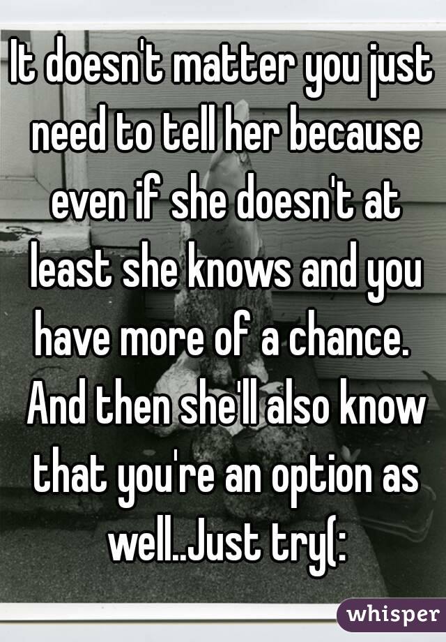 It doesn't matter you just need to tell her because even if she doesn't at least she knows and you have more of a chance.  And then she'll also know that you're an option as well..Just try(: