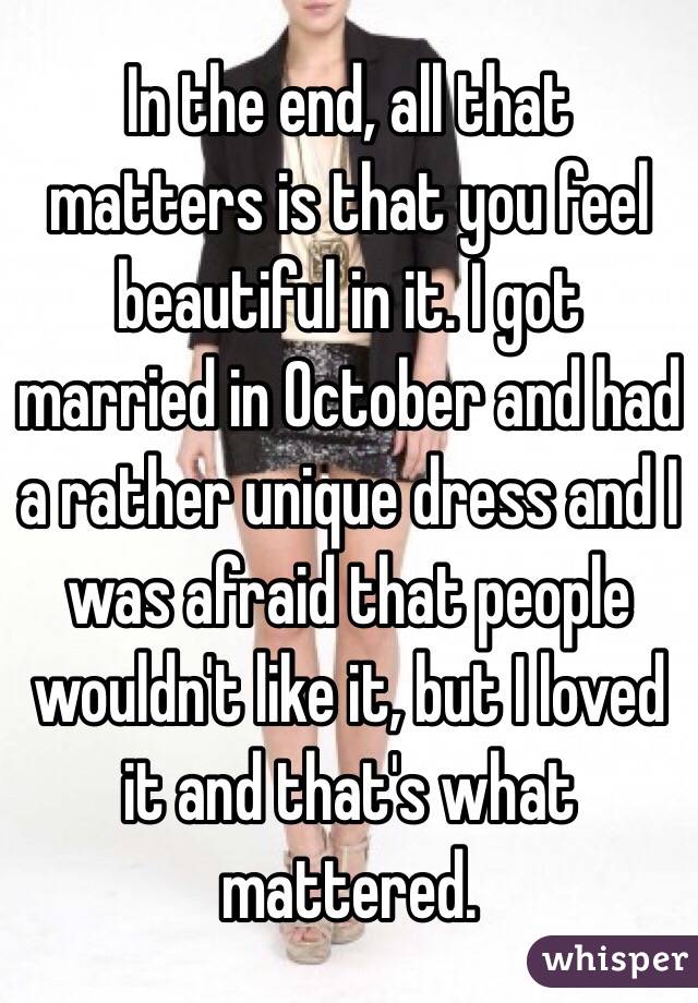 In the end, all that matters is that you feel beautiful in it. I got married in October and had a rather unique dress and I was afraid that people wouldn't like it, but I loved it and that's what mattered. 