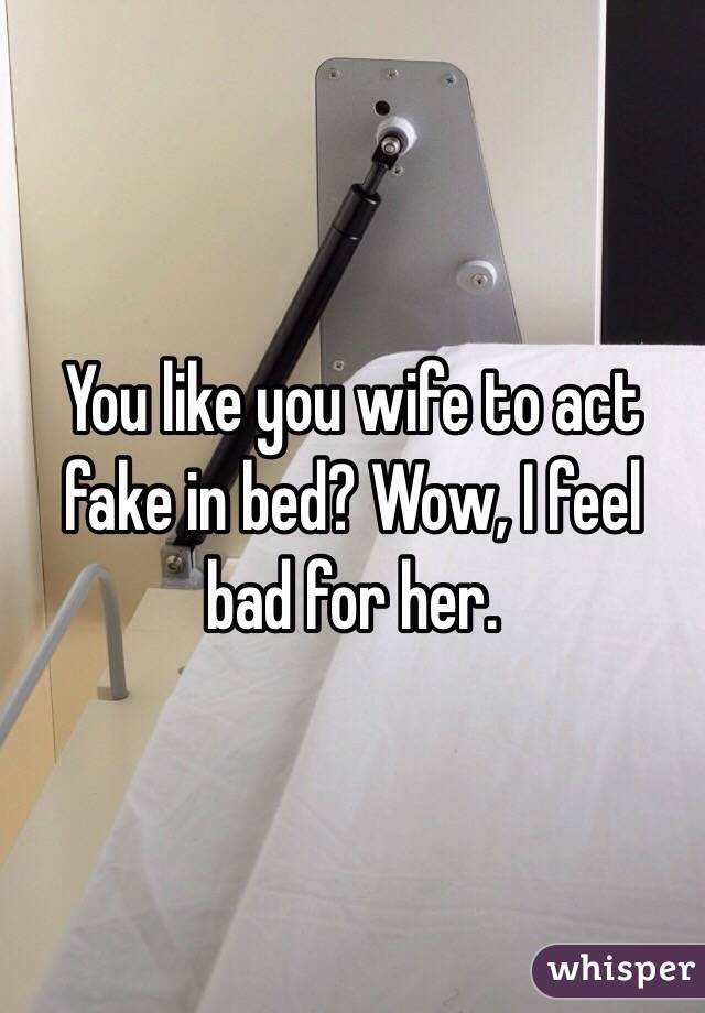 You like you wife to act fake in bed? Wow, I feel bad for her. 