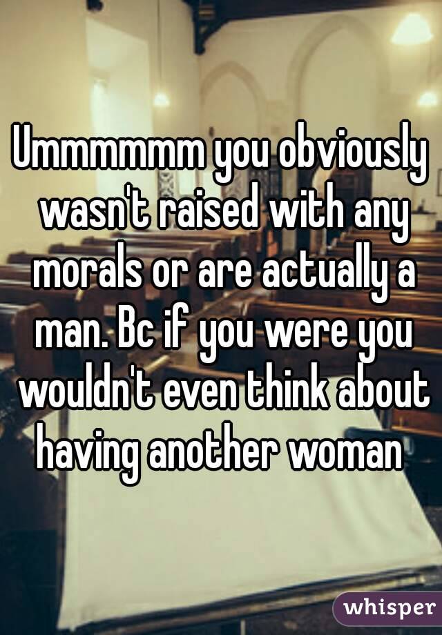 Ummmmmm you obviously wasn't raised with any morals or are actually a man. Bc if you were you wouldn't even think about having another woman 