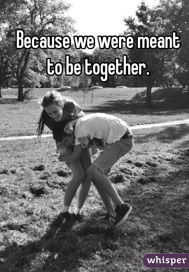 Because we were meant to be together.