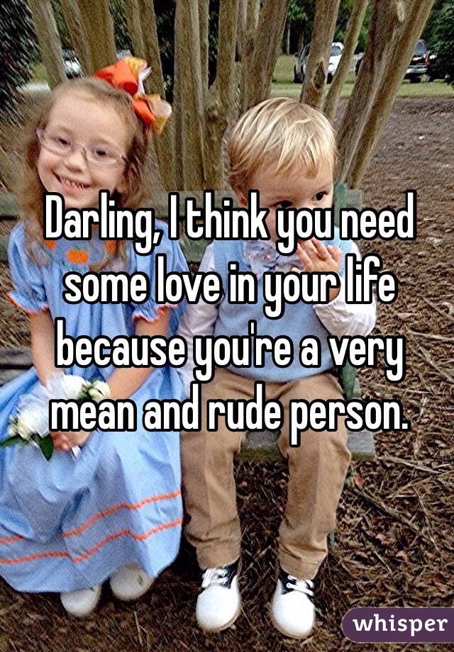 Darling, I think you need some love in your life because you're a very mean and rude person. 
