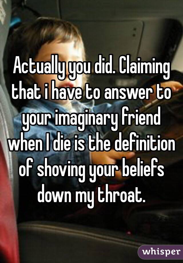 Actually you did. Claiming that i have to answer to your imaginary friend when I die is the definition of shoving your beliefs down my throat. 