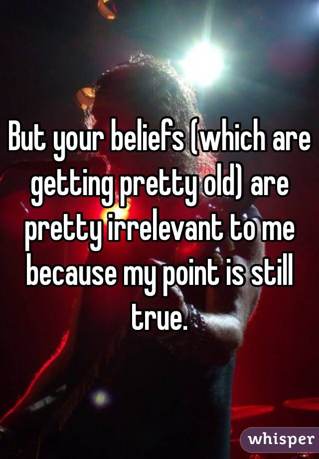 But your beliefs (which are getting pretty old) are pretty irrelevant to me because my point is still true. 