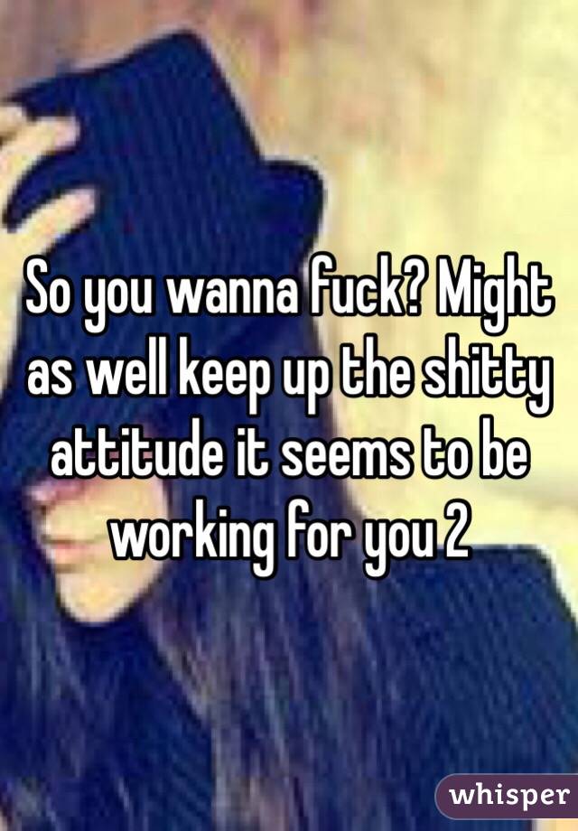 So you wanna fuck? Might as well keep up the shitty attitude it seems to be working for you 2