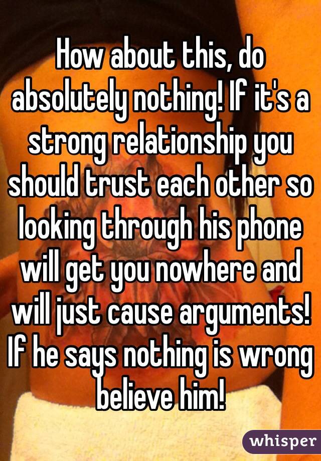 How about this, do absolutely nothing! If it's a strong relationship you should trust each other so looking through his phone will get you nowhere and will just cause arguments! If he says nothing is wrong believe him! 