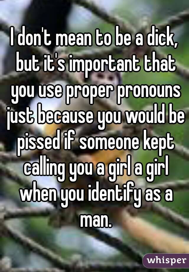 I don't mean to be a dick, but it's important that you use proper pronouns just because you would be pissed if someone kept calling you a girl a girl when you identify as a man.