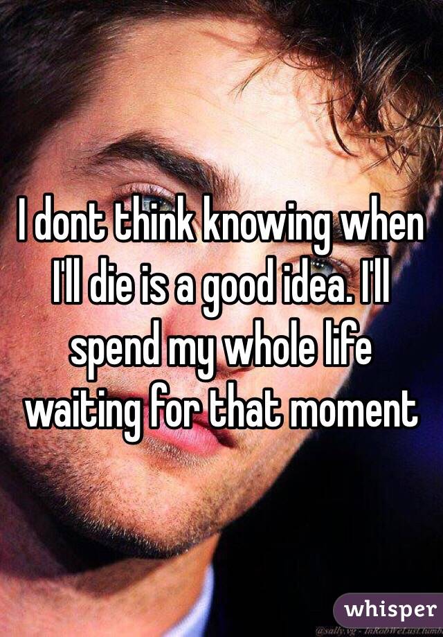 I dont think knowing when I'll die is a good idea. I'll spend my whole life waiting for that moment