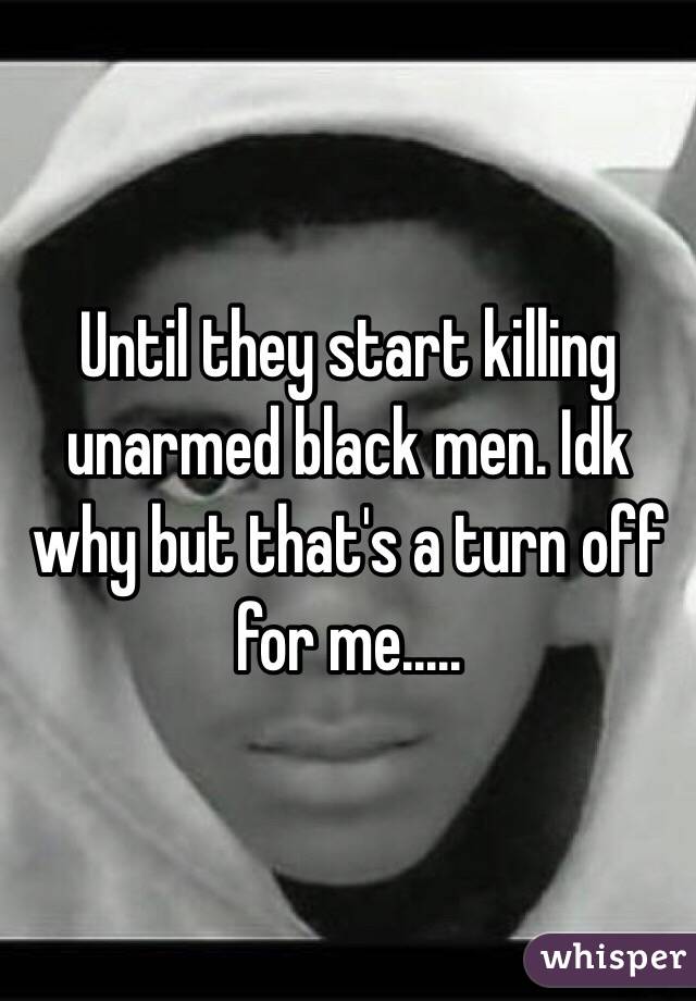 Until they start killing unarmed black men. Idk why but that's a turn off for me.....