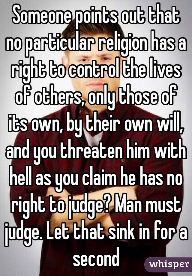 Someone points out that no particular religion has a right to control the lives of others, only those of its own, by their own will, and you threaten him with hell as you claim he has no right to judge? Man must judge. Let that sink in for a second   