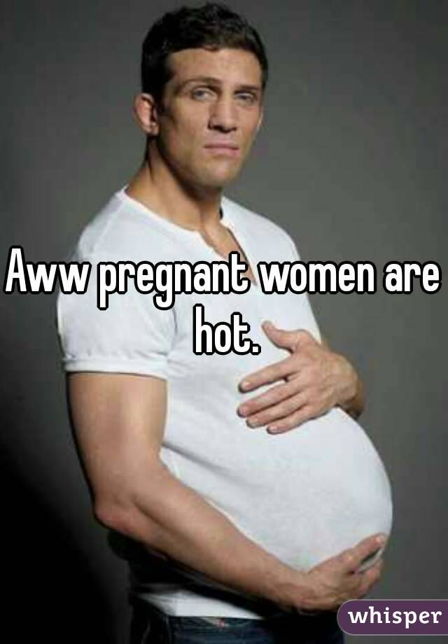 Aww pregnant women are hot.