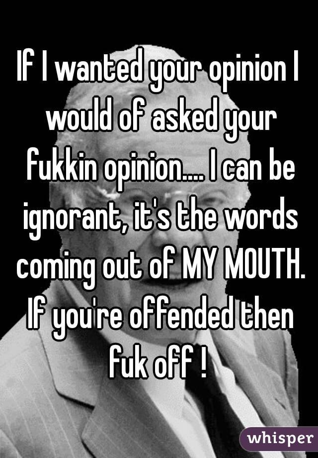 If I wanted your opinion I would of asked your fukkin opinion.... I can be ignorant, it's the words coming out of MY MOUTH. If you're offended then fuk off ! 