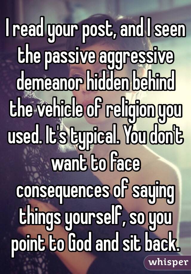 I read your post, and I seen the passive aggressive demeanor hidden behind the vehicle of religion you used. It's typical. You don't want to face consequences of saying things yourself, so you point to God and sit back. 