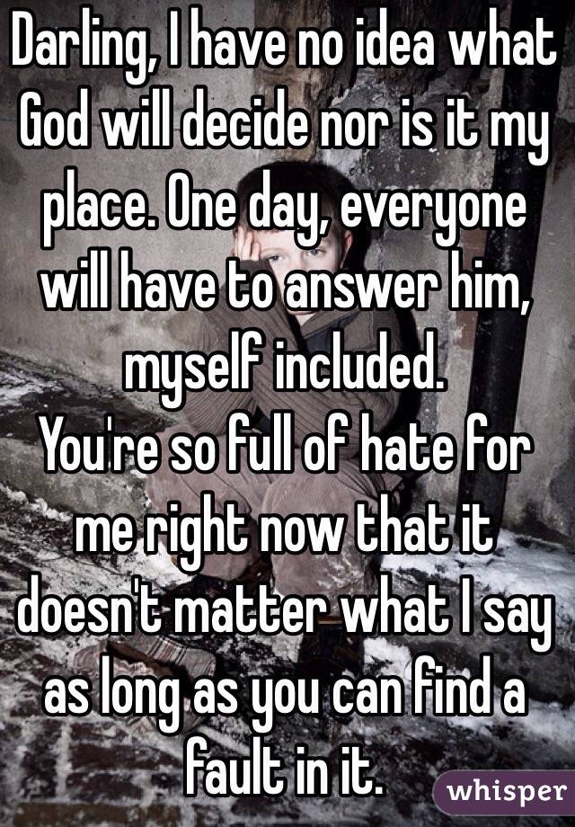 Darling, I have no idea what God will decide nor is it my place. One day, everyone will have to answer him, myself included. 
You're so full of hate for me right now that it doesn't matter what I say as long as you can find a fault in it. 