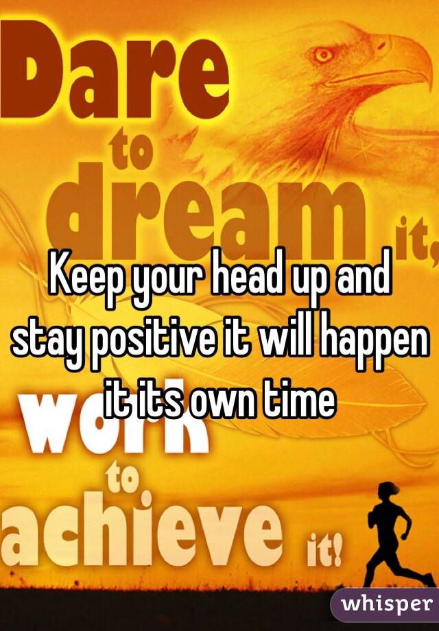 Keep your head up and stay positive it will happen it its own time