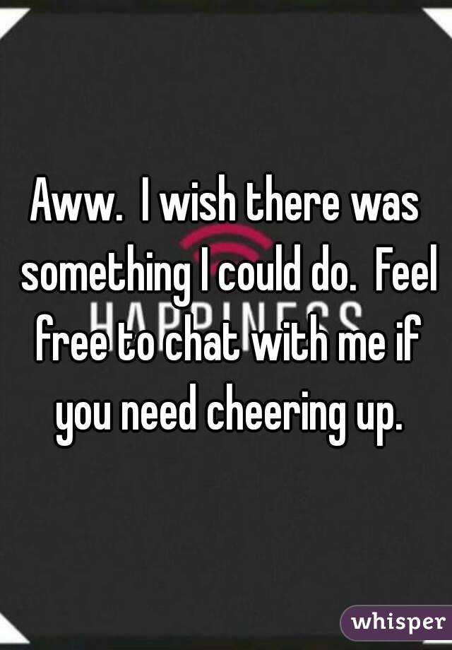 Aww.  I wish there was something I could do.  Feel free to chat with me if you need cheering up.