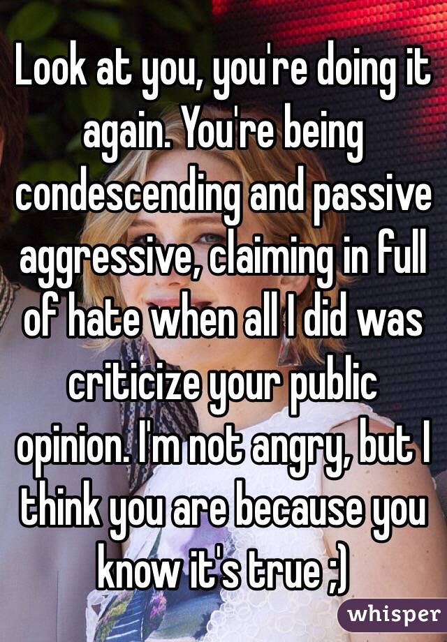 Look at you, you're doing it again. You're being condescending and passive aggressive, claiming in full of hate when all I did was criticize your public opinion. I'm not angry, but I think you are because you know it's true ;)