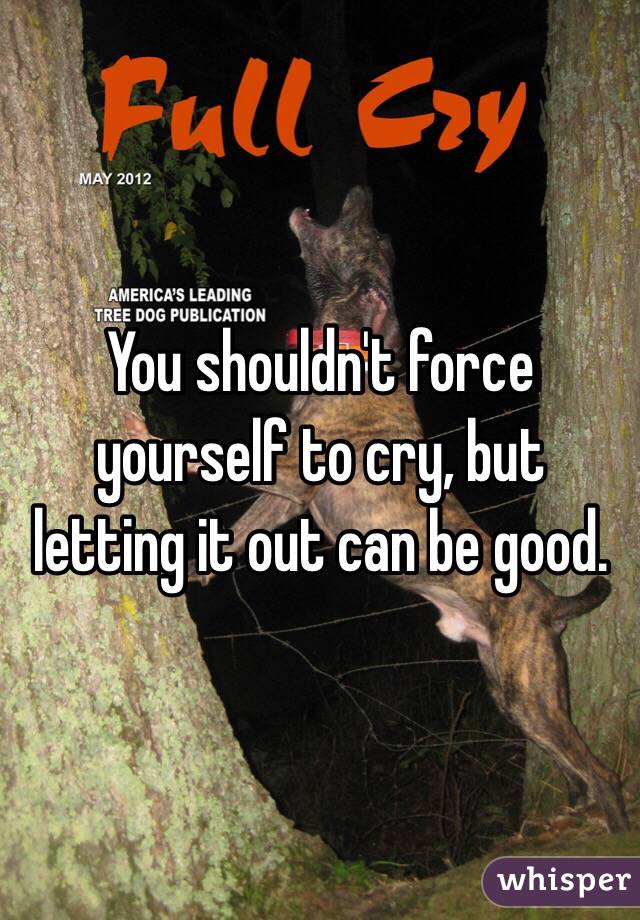 You shouldn't force yourself to cry, but letting it out can be good.