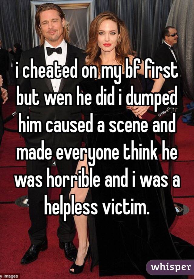 i cheated on my bf first but wen he did i dumped him caused a scene and made everyone think he was horrible and i was a helpless victim.